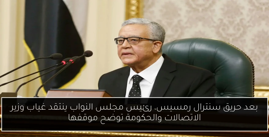بعد حريق سنترال رمسيس، رئيس مجلس النواب ينتقد غياب وزير الاتصالات والحكومة توضح موقفها