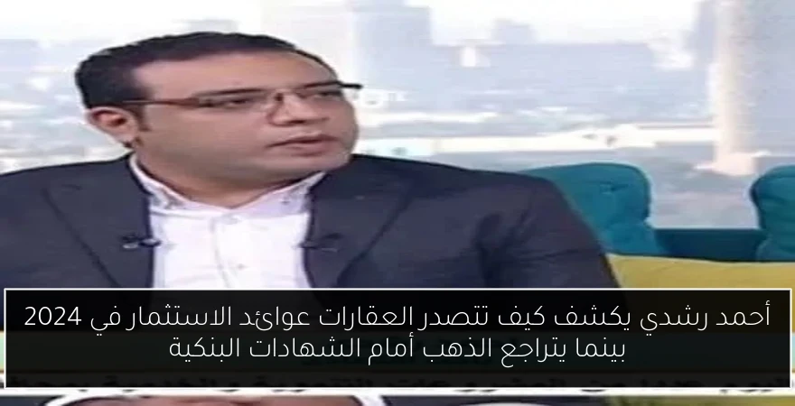 أحمد رشدي يكشف كيف تتصدر العقارات عوائد الاستثمار في 2024 بينما يتراجع الذهب أمام الشهادات البنكية