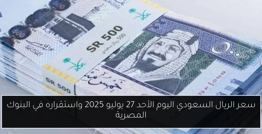 سعر الريال السعودي اليوم الأحد 27 يوليو 2025 واستقراره في البنوك المصرية