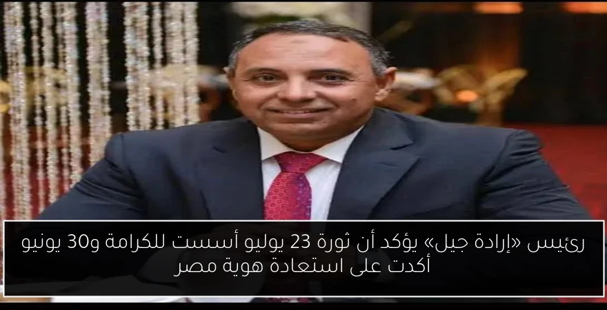 رئيس «إرادة جيل» يؤكد أن ثورة 23 يوليو أسست للكرامة و30 يونيو أكدت على استعادة هوية مصر