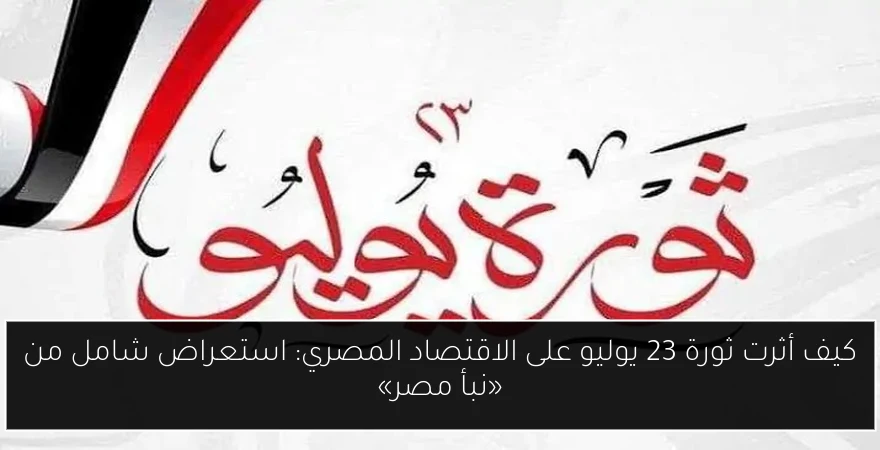 كيف أثرت ثورة 23 يوليو على الاقتصاد المصري: استعراض شامل من «نبأ مصر»