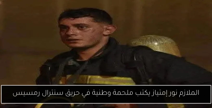الملازم نور إمتياز يكتب ملحمة وطنية في حريق سنترال رمسيس