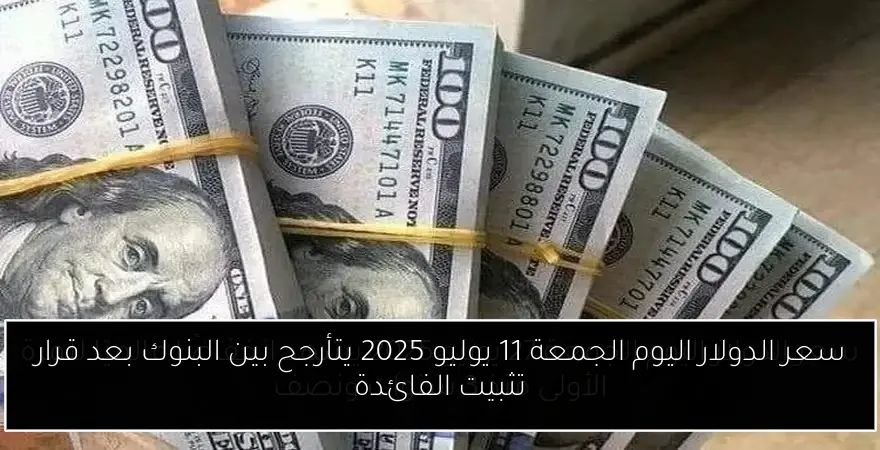سعر الدولار اليوم الجمعة 11 يوليو 2025 يتأرجح بين البنوك بعد قرار تثبيت الفائدة