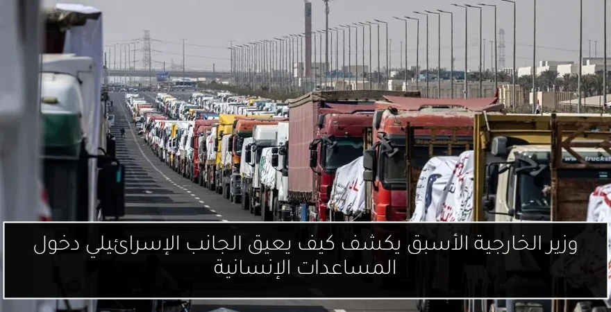وزير الخارجية الأسبق يكشف كيف يعيق الجانب الإسرائيلي دخول المساعدات الإنسانية