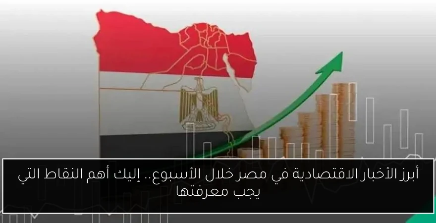 أبرز الأخبار الاقتصادية في مصر خلال الأسبوع.. إليك أهم النقاط التي يجب معرفتها