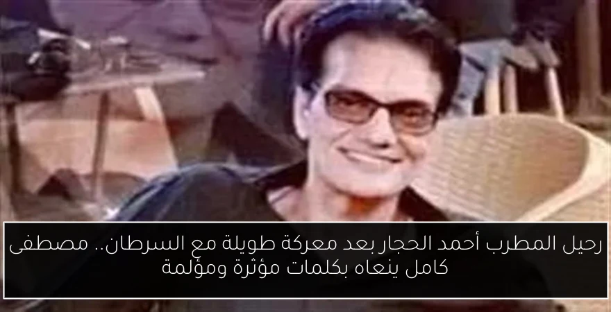 رحيل المطرب أحمد الحجار بعد معركة طويلة مع السرطان.. مصطفى كامل ينعاه بكلمات مؤثرة ومؤلمة