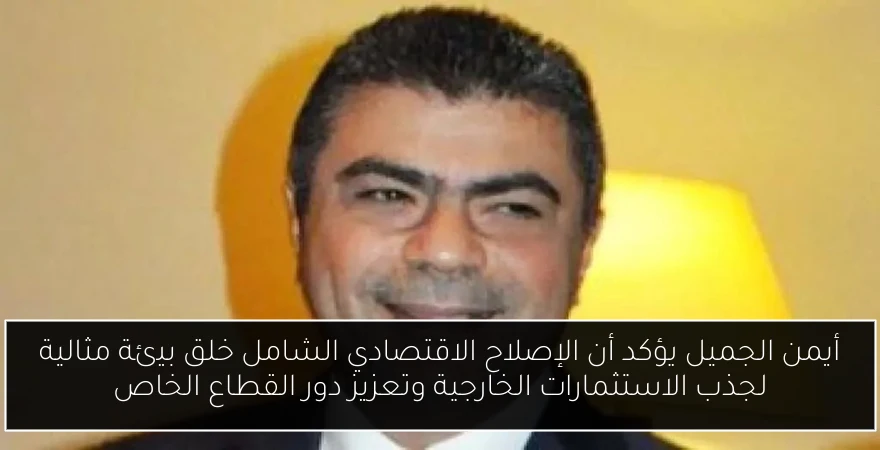 أيمن الجميل يؤكد أن الإصلاح الاقتصادي الشامل خلق بيئة مثالية لجذب الاستثمارات الخارجية وتعزيز دور القطاع الخاص