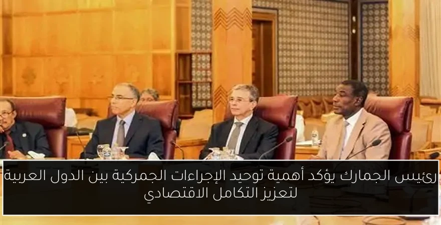 رئيس الجمارك يؤكد أهمية توحيد الإجراءات الجمركية بين الدول العربية لتعزيز التكامل الاقتصادي
