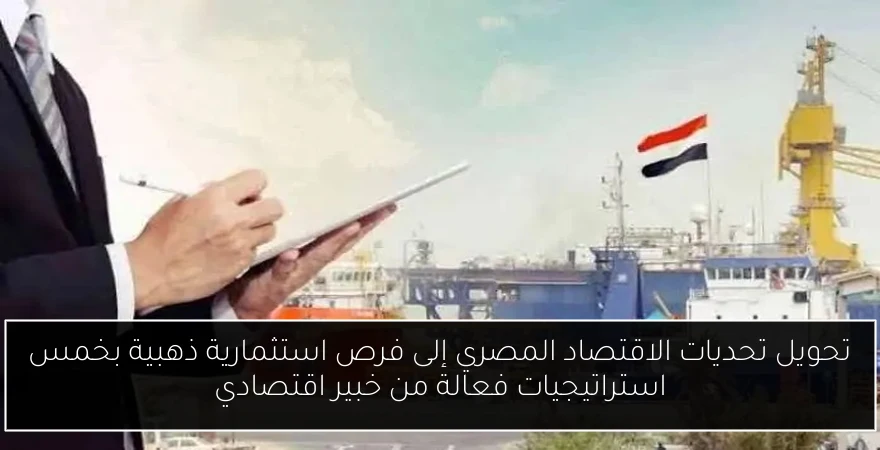 تحويل تحديات الاقتصاد المصري إلى فرص استثمارية ذهبية بخمس استراتيجيات فعالة من خبير اقتصادي