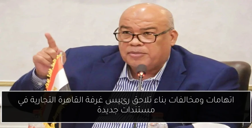 اتهامات ومخالفات بناء تلاحق رئيس غرفة القاهرة التجارية في مستندات جديدة