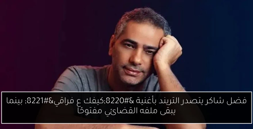 فضل شاكر يتصدر التريند بأغنية “كيفك ع فراقي” بينما يبقى ملفه القضائي مفتوحًا