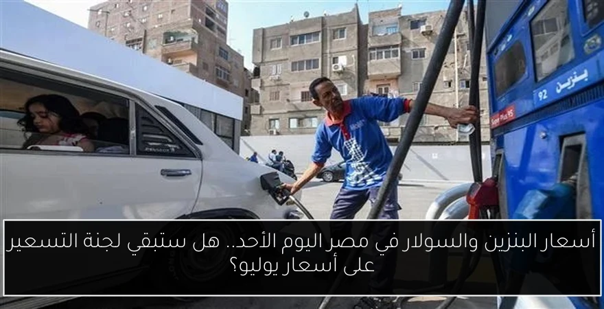 أسعار البنزين والسولار في مصر اليوم الأحد.. هل ستبقي لجنة التسعير على أسعار يوليو؟