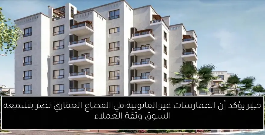 خبير يؤكد أن الممارسات غير القانونية في القطاع العقاري تضر بسمعة السوق وثقة العملاء