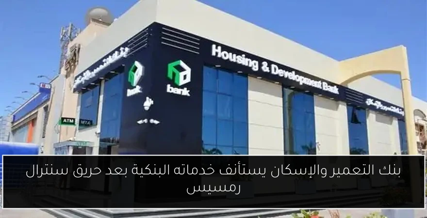 بنك التعمير والإسكان يستأنف خدماته البنكية بعد حريق سنترال رمسيس