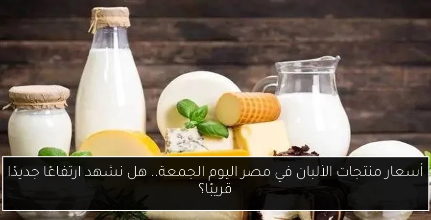 أسعار منتجات الألبان في مصر اليوم الجمعة.. هل نشهد ارتفاعًا جديدًا قريبًا؟