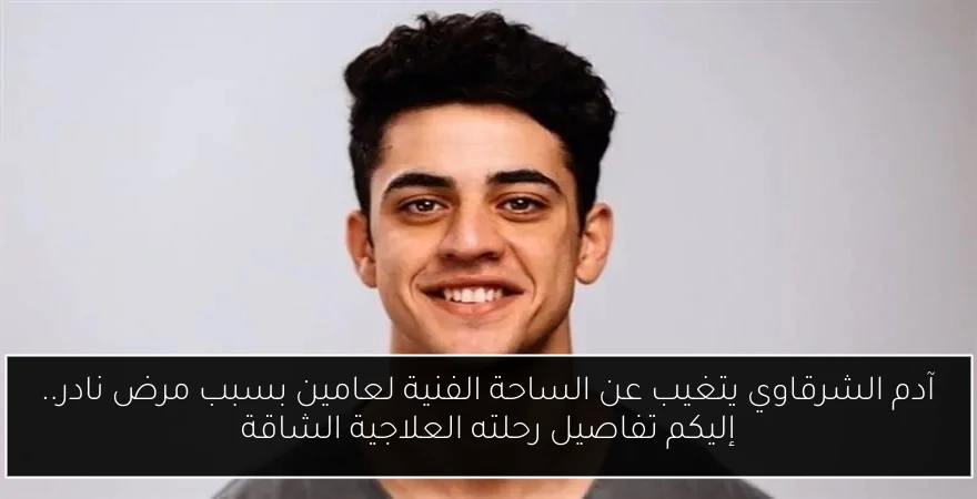 آدم الشرقاوي يتغيب عن الساحة الفنية لعامين بسبب مرض نادر.. إليكم تفاصيل رحلته العلاجية الشاقة