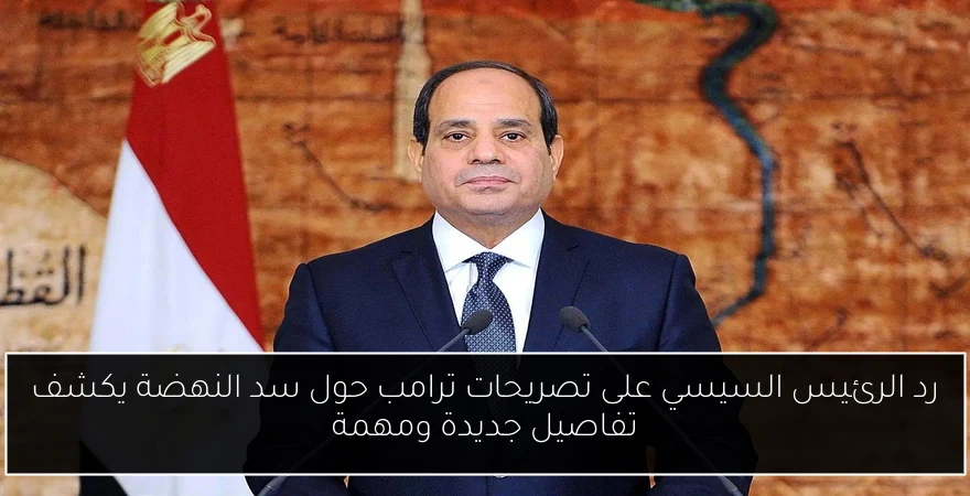 رد الرئيس السيسي على تصريحات ترامب حول سد النهضة يكشف تفاصيل جديدة ومهمة