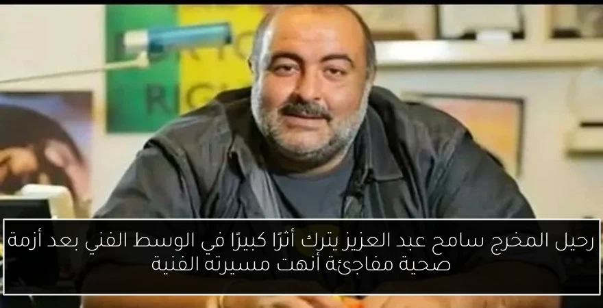 رحيل المخرج سامح عبد العزيز يترك أثرًا كبيرًا في الوسط الفني بعد أزمة صحية مفاجئة أنهت مسيرته الفنية