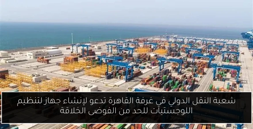 شعبة النقل الدولي في غرفة القاهرة تدعو لإنشاء جهاز لتنظيم اللوجستيات للحد من الفوضى الخلاقة
