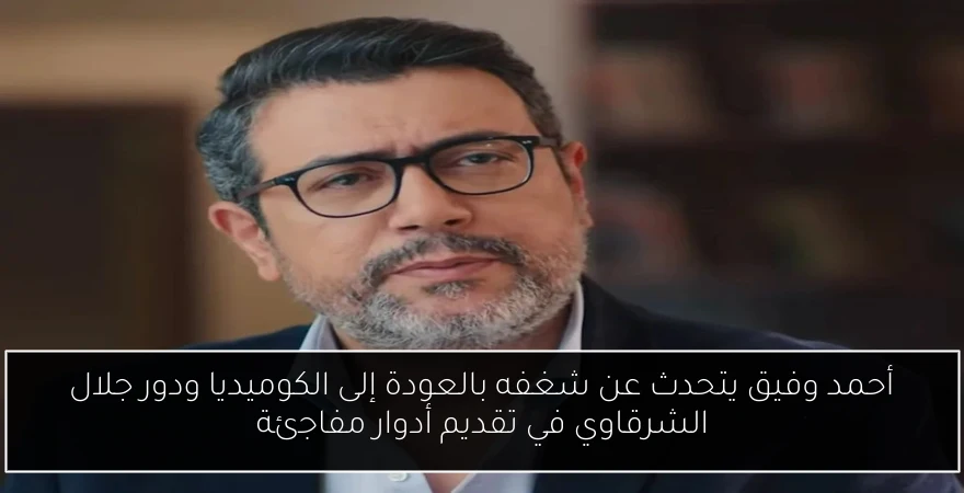 أحمد وفيق يتحدث عن شغفه بالعودة إلى الكوميديا ودور جلال الشرقاوي في تقديم أدوار مفاجئة