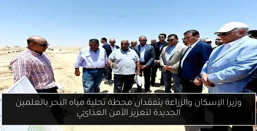 وزيرا الإسكان والزراعة يتفقدان محطة تحلية مياه البحر بالعلمين الجديدة لتعزيز الأمن الغذائي