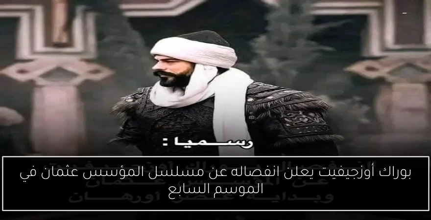 بوراك أوزجيفيت يعلن انفصاله عن مسلسل المؤسس عثمان في الموسم السابع