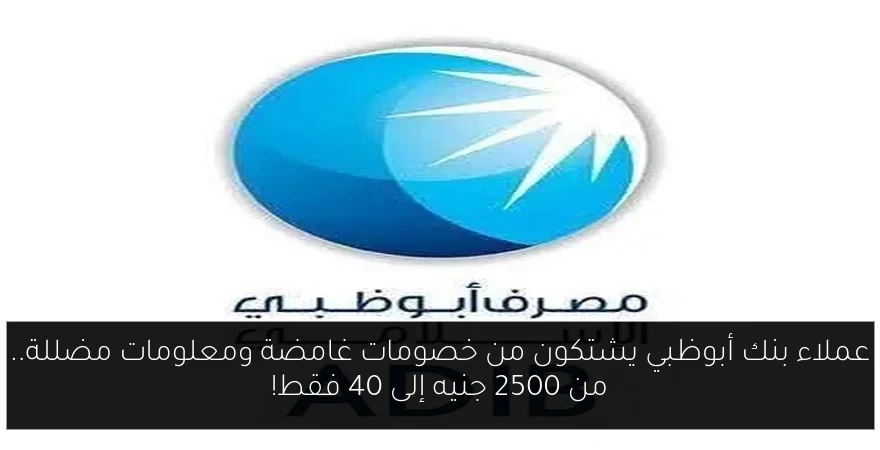عملاء بنك أبوظبي يشتكون من خصومات غامضة ومعلومات مضللة.. من 2500 جنيه إلى 40 فقط!