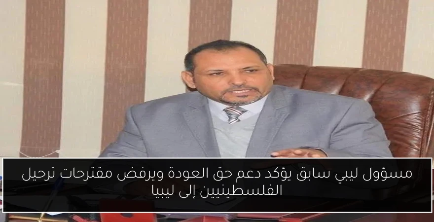 مسؤول ليبي سابق يؤكد دعم حق العودة ويرفض مقترحات ترحيل الفلسطينيين إلى ليبيا