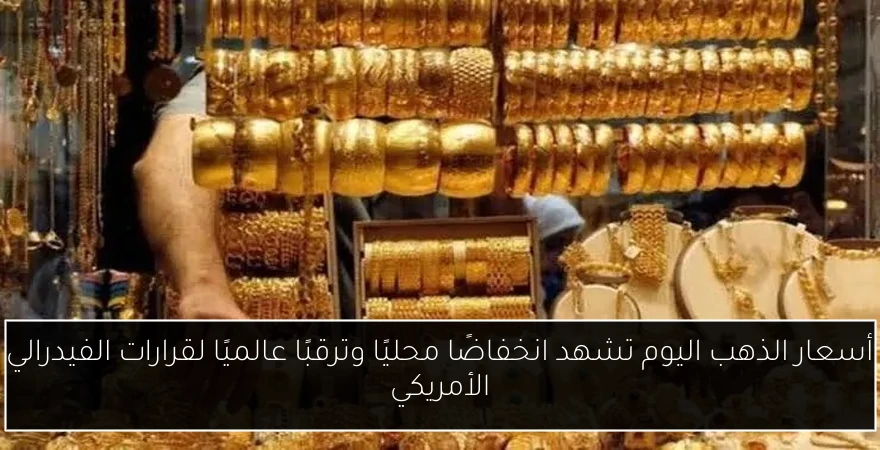 أسعار الذهب اليوم تشهد انخفاضًا محليًا وترقبًا عالميًا لقرارات الفيدرالي الأمريكي
