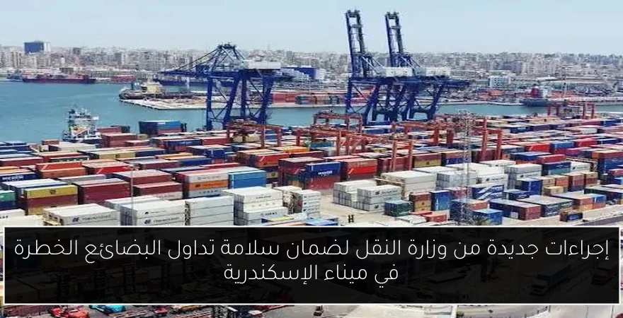 إجراءات جديدة من وزارة النقل لضمان سلامة تداول البضائع الخطرة في ميناء الإسكندرية