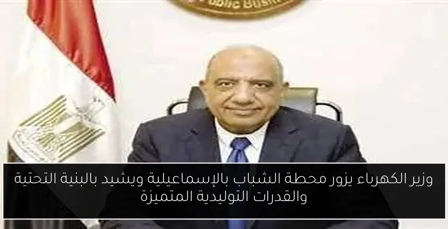 وزير الكهرباء يزور محطة الشباب بالإسماعيلية ويشيد بالبنية التحتية والقدرات التوليدية المتميزة