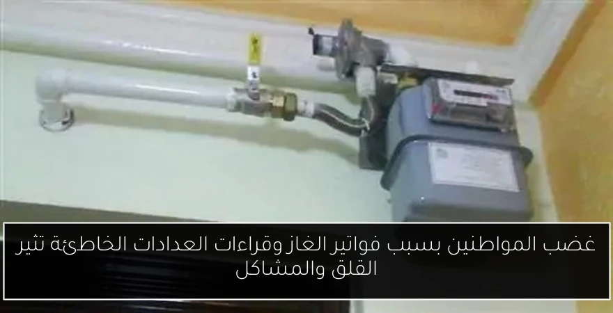 غضب المواطنين بسبب فواتير الغاز وقراءات العدادات الخاطئة تثير القلق والمشاكل
