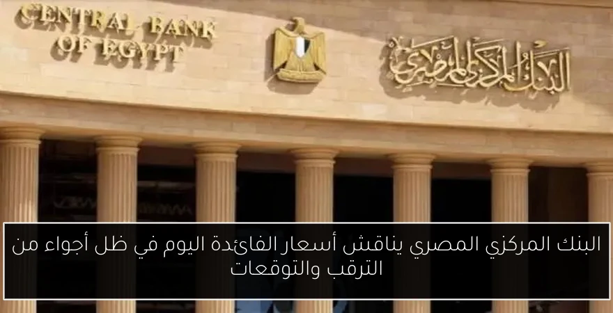 البنك المركزي المصري يناقش أسعار الفائدة اليوم في ظل أجواء من الترقب والتوقعات