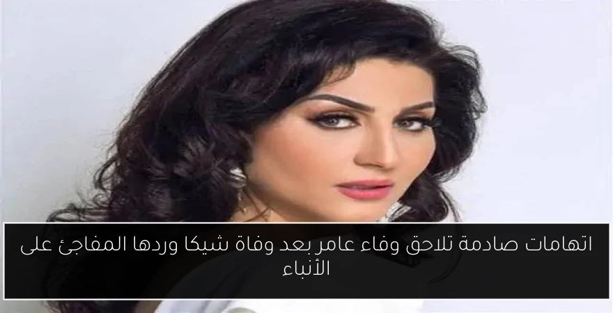 اتهامات صادمة تلاحق وفاء عامر بعد وفاة شيكا وردها المفاجئ على الأنباء