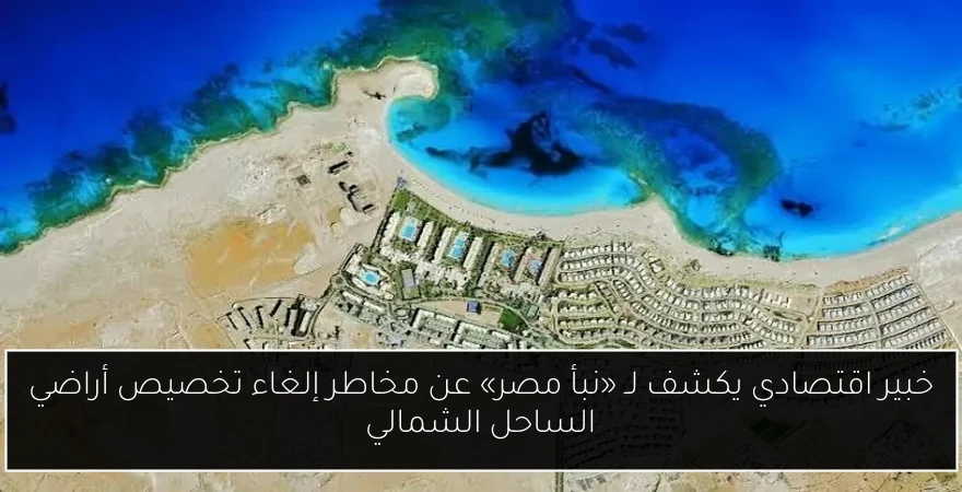 خبير اقتصادي يكشف لـ «نبأ مصر» عن مخاطر إلغاء تخصيص أراضي الساحل الشمالي