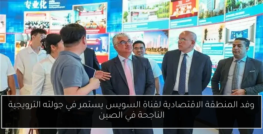 وفد المنطقة الاقتصادية لقناة السويس يستمر في جولته الترويجية الناجحة في الصين