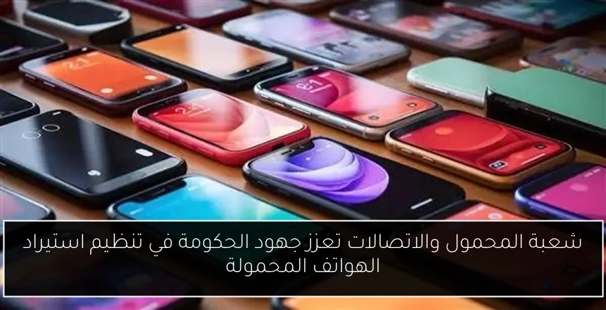شعبة المحمول والاتصالات تعزز جهود الحكومة في تنظيم استيراد الهواتف المحمولة