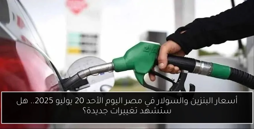 أسعار البنزين والسولار في مصر اليوم الأحد 20 يوليو 2025.. هل ستشهد تغييرات جديدة؟