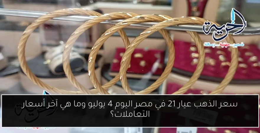 سعر الذهب عيار 21 في مصر اليوم 4 يوليو وما هي آخر أسعار التعاملات؟