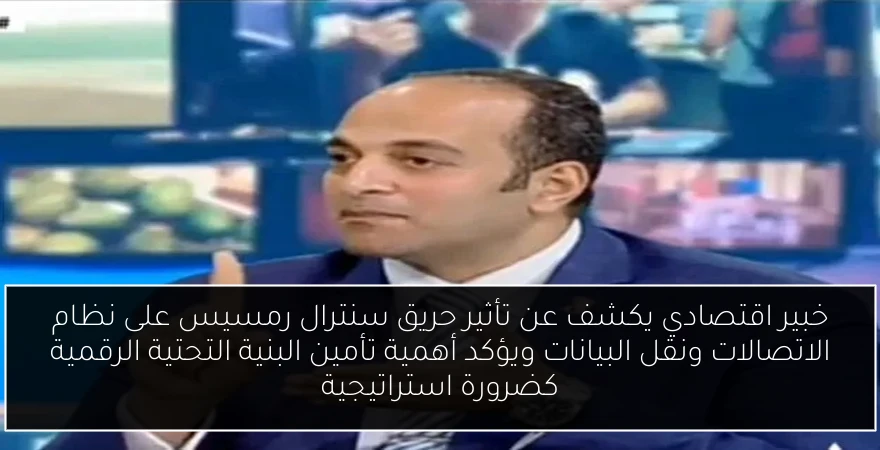 خبير اقتصادي يكشف عن تأثير حريق سنترال رمسيس على نظام الاتصالات ونقل البيانات ويؤكد أهمية تأمين البنية التحتية الرقمية كضرورة استراتيجية