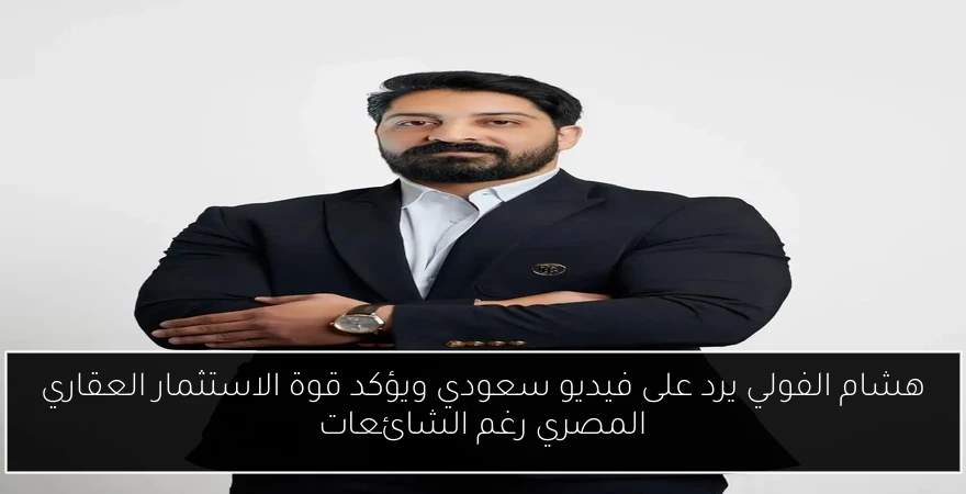هشام الفولي يرد على فيديو سعودي ويؤكد قوة الاستثمار العقاري المصري رغم الشائعات