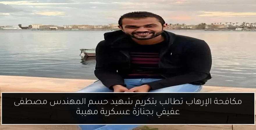مكافحة الإرهاب تطالب بتكريم شهيد حسم المهندس مصطفى عفيفي بجنازة عسكرية مهيبة