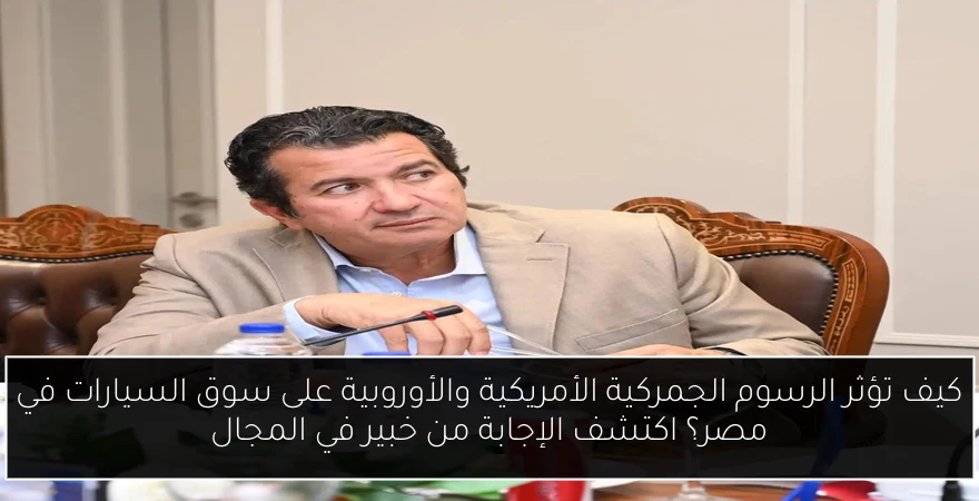 كيف تؤثر الرسوم الجمركية الأمريكية والأوروبية على سوق السيارات في مصر؟ اكتشف الإجابة من خبير في المجال