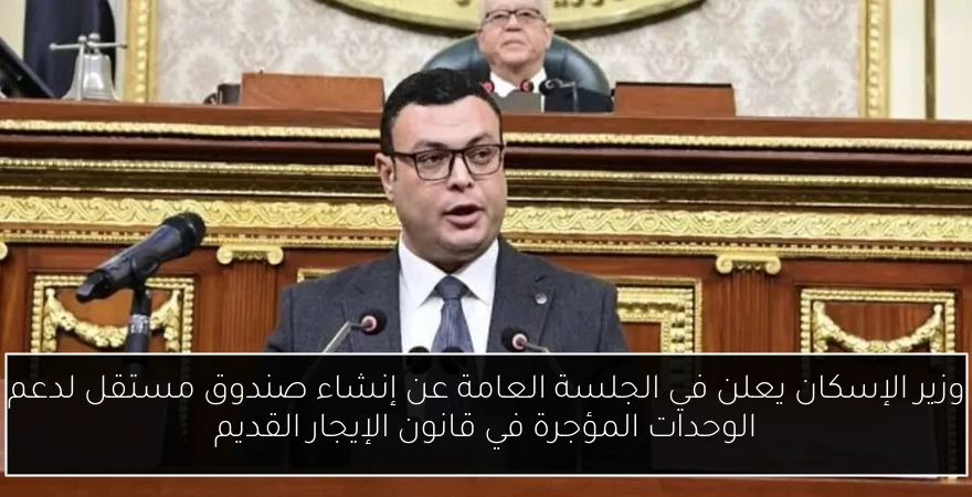 وزير الإسكان يعلن في الجلسة العامة عن إنشاء صندوق مستقل لدعم الوحدات المؤجرة في قانون الإيجار القديم