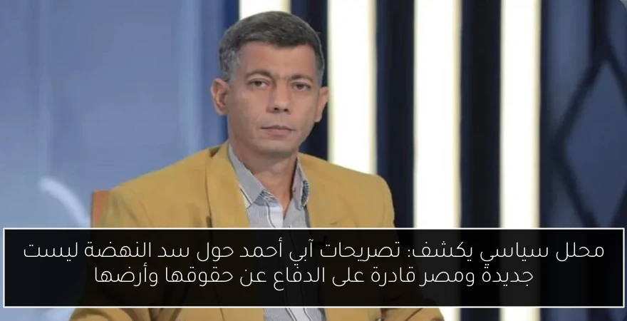 محلل سياسي يكشف: تصريحات آبي أحمد حول سد النهضة ليست جديدة ومصر قادرة على الدفاع عن حقوقها وأرضها