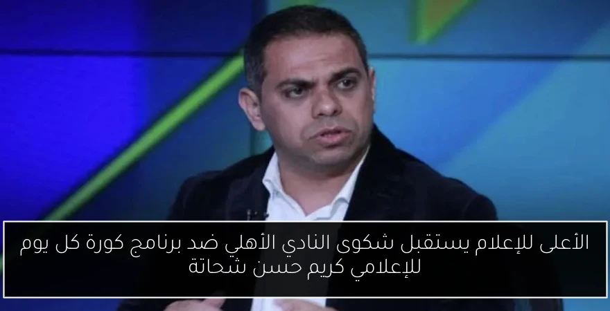 الأعلى للإعلام يستقبل شكوى النادي الأهلي ضد برنامج كورة كل يوم للإعلامي كريم حسن شحاتة