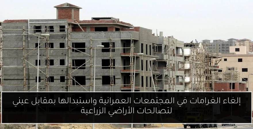 إلغاء الغرامات في المجتمعات العمرانية واستبدالها بمقابل عيني لتصالحات الأراضي الزراعية