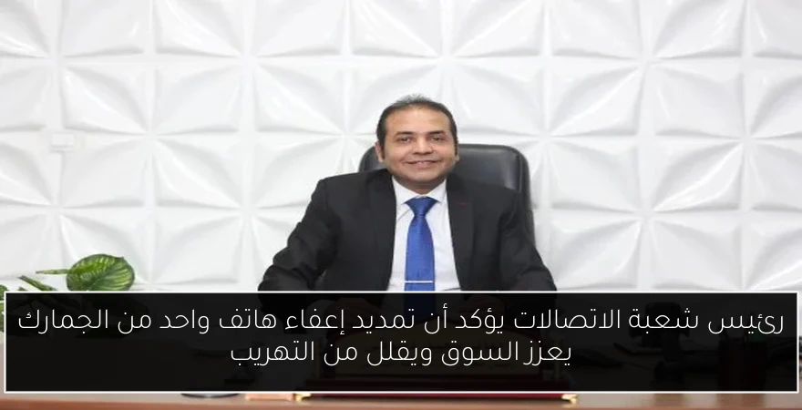 رئيس شعبة الاتصالات يؤكد أن تمديد إعفاء هاتف واحد من الجمارك يعزز السوق ويقلل من التهريب