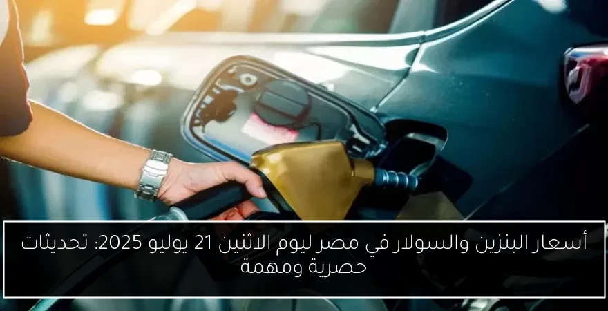 أسعار البنزين والسولار في مصر ليوم الاثنين 21 يوليو 2025: تحديثات حصرية ومهمة