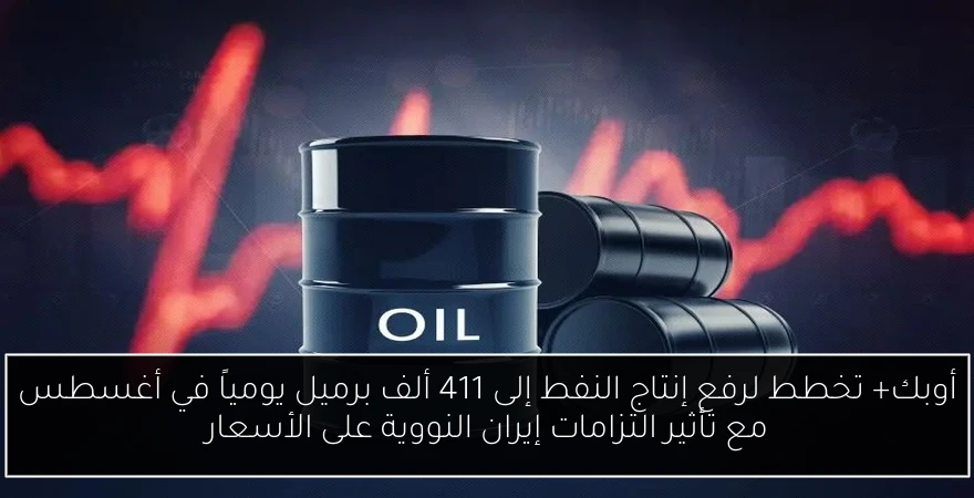 أوبك+ تخطط لرفع إنتاج النفط إلى 411 ألف برميل يومياً في أغسطس مع تأثير التزامات إيران النووية على الأسعار